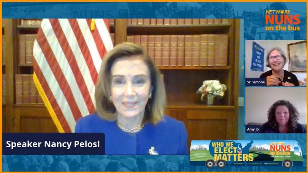 House Speaker Nancy Pelosi, a Democrat from California, addresses the virtual 2020 Nuns on the Bus kickoff Sept. 23. At right are Social Service Sr. Simone Campbell, executive director of Network, and Amy Jo Hutchison, a woman living in economic poverty i House Speaker Nancy Pelosi, a Democrat from California, addresses the virtual 2020 Nuns on the Bus kickoff Sept. 23. At right are Social Service Sr. Simone Campbell, executive director of Network, and Amy Jo Hutchison, a woman living in economic poverty i