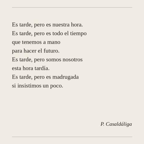 Es tarde, pero es nuestra hora. Es tarde, pero es todo el tiempo que tenemos a mano para hacer el futuro. Es tarde, pero somos nosotros esta hora tardía. Es tarde, pero es madrugada si insistimos un poco. (P. Casaldáliga)